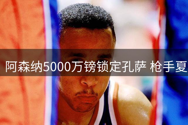 阿森纳5000万镑锁定孔萨 枪手夏窗引援动作频频